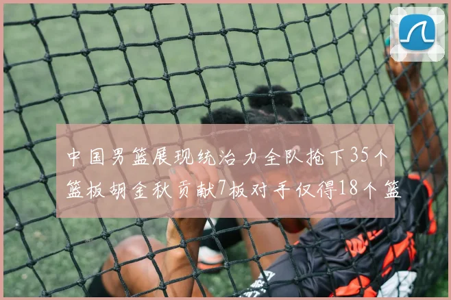 中国男篮展现统治力全队抢下35个篮板胡金秋贡献7板对手仅得18个篮板